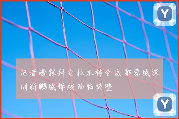 记者透露拜合拉木转会成都蓉城深圳新鹏城锋线面临调整