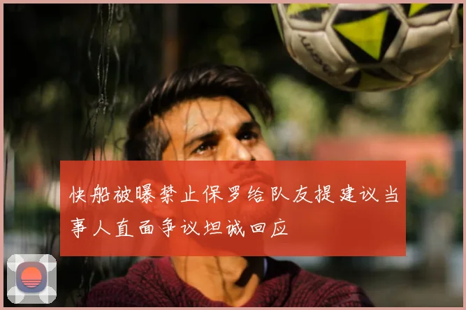 快船被曝禁止保罗给队友提建议当事人直面争议坦诚回应