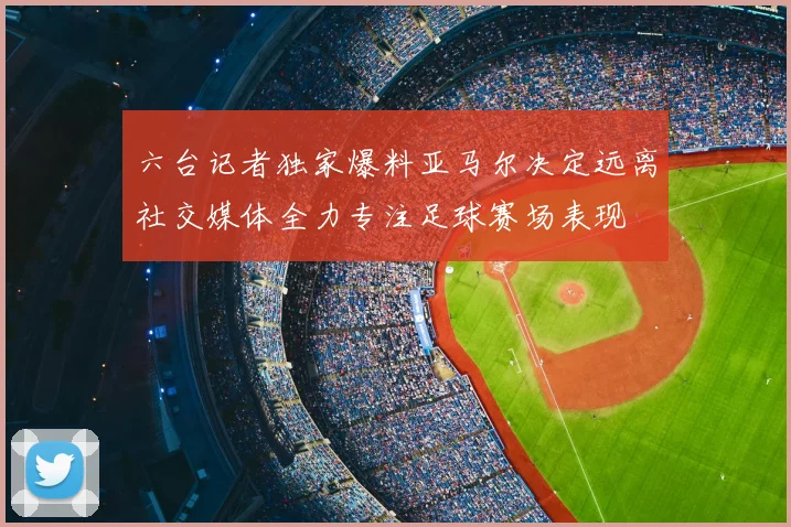 六台记者独家爆料亚马尔决定远离社交媒体全力专注足球赛场表现