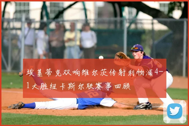 埃基蒂克双响维尔茨传射利物浦4-1大胜纽卡斯尔联赛事回顾