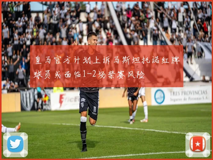 皇马官方计划上诉马斯坦托诺红牌球员或面临1-2场禁赛风险