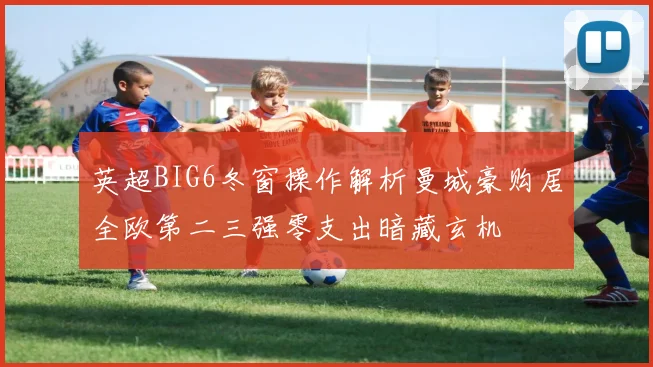 英超BIG6冬窗操作解析曼城豪购居全欧第二三强零支出暗藏玄机