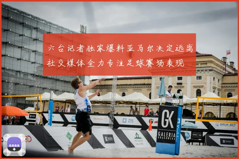 六台记者独家爆料亚马尔决定远离社交媒体全力专注足球赛场表现