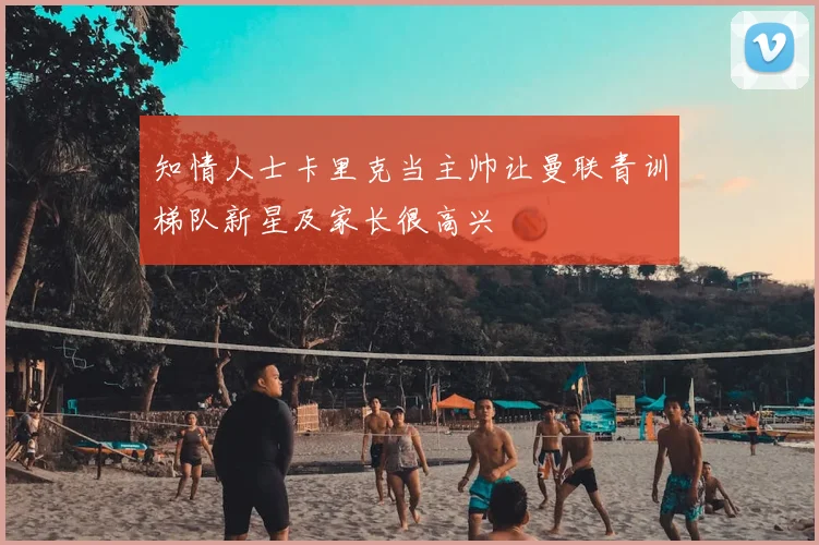 知情人士卡里克当主帅让曼联青训梯队新星及家长很高兴