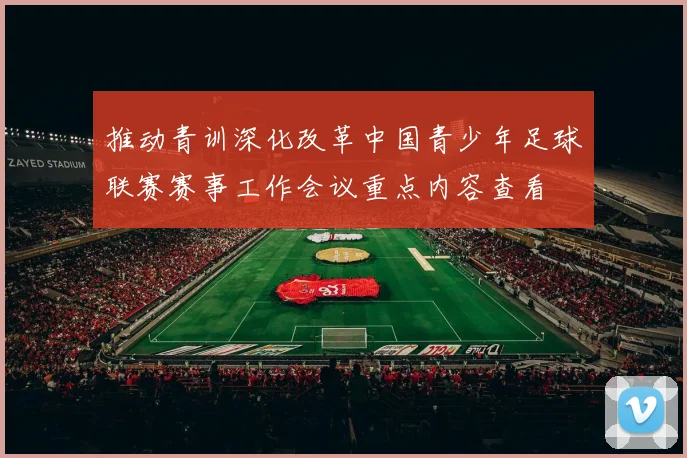 推动青训深化改革中国青少年足球联赛赛事工作会议重点内容查看
