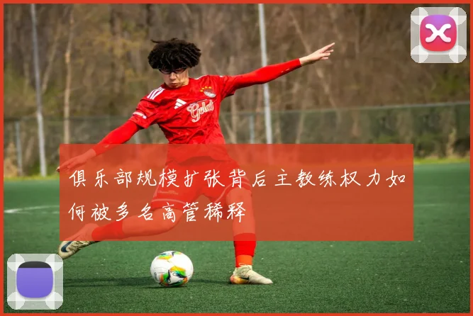 俱乐部规模扩张背后主教练权力如何被多名高管稀释